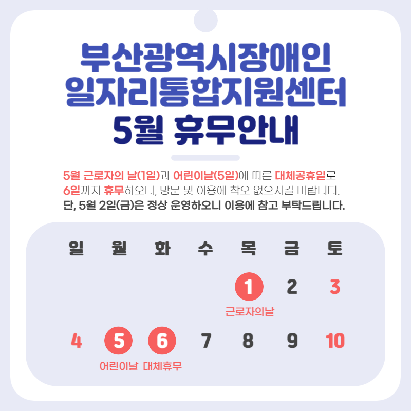 부산광역시장애인일자리통합지원센터5월휴무안내5월근로자의날(1일)과어린이날(5일)에따른대체공휴일로6일까지휴무하오니,방문및이용에착오없으시길바랍니다.단,5월2일(금)은정상운영하오니이용에참고부탁드립니다.