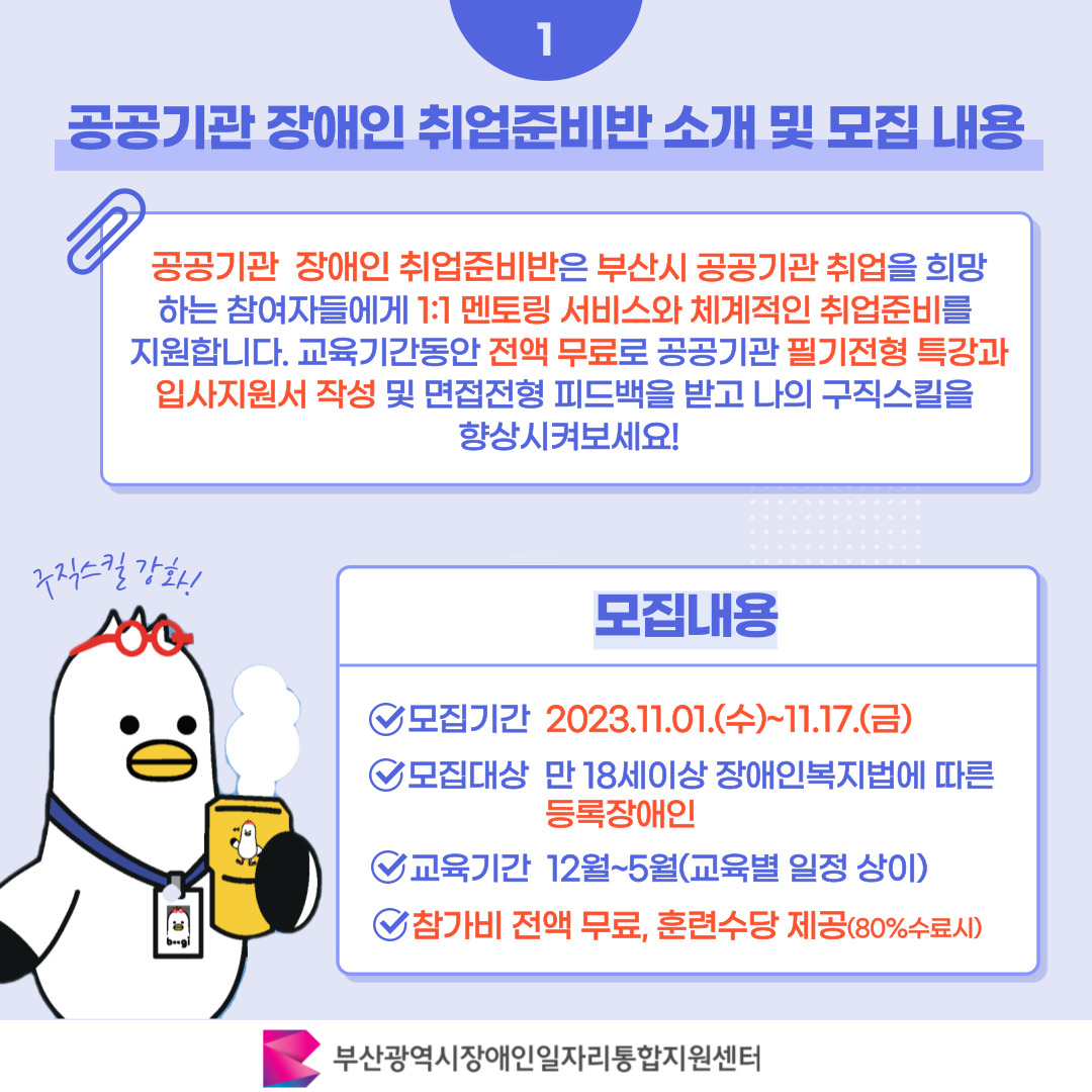공공기관 장애인 취업준비반 2기 참여모집 카드뉴스 이미지 02 / 1 공공기관 장애인 취업준비반 소개 및 모집 내용 / 공공기관 장애인 취업준비반은 부산시 공공기관 취업을 희망 하는 참여자들에게 1:1 멘토링 서비스와 체계적인 취업준비를 지원합니다. 교육기간동안 전액 무료로 공공기관 필기전형 특강과 입사지원서 작성 및 면접전형 피드백을 받고 나의 구직스킬을 향상시켜보세요! / 모집내용 / 모집기간 2023.11.01.(수)~11.17.(금) / 모집대상 만 18세이상 장애인복지법에 따른 등록장애인 / 교육기간 12월~5월(교육별 일정 상이) / 참가비 전액 무료, 훈련수당 제공(80%수료시) / 부산광역시장애인일자리통합지원센터