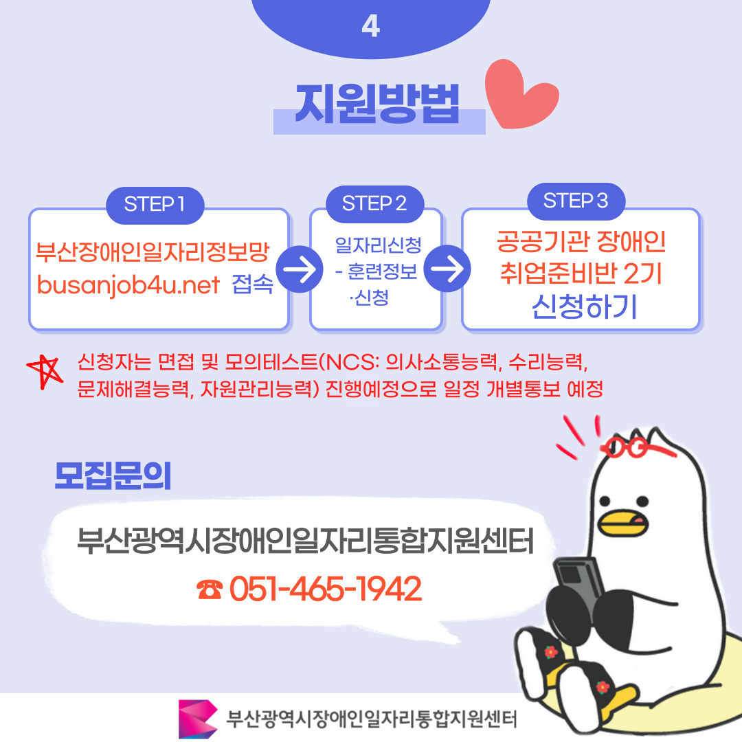 공공기관 장애인 취업준비반 2기 참여모집 카드뉴스 이미지 05 / 4 지원방법 / STEP1 부산장애인일자리정보망 busanjob4u.net 접속 / STEP2 사업안내 / STEP3 공공기관 장애인 취업준비반 2기 신청하기 / 신청자는 면접 및 모의테스트(NCS: 의사소통능력, 수리능력, 문제해결능력, 자원관리능력) 진행예정으로 일정 개별통보 예정 / 모집문의 부산광역시장애인일자리통합지원센터 051-465-1942 / 부산광역시장애인일자리통합지원센터