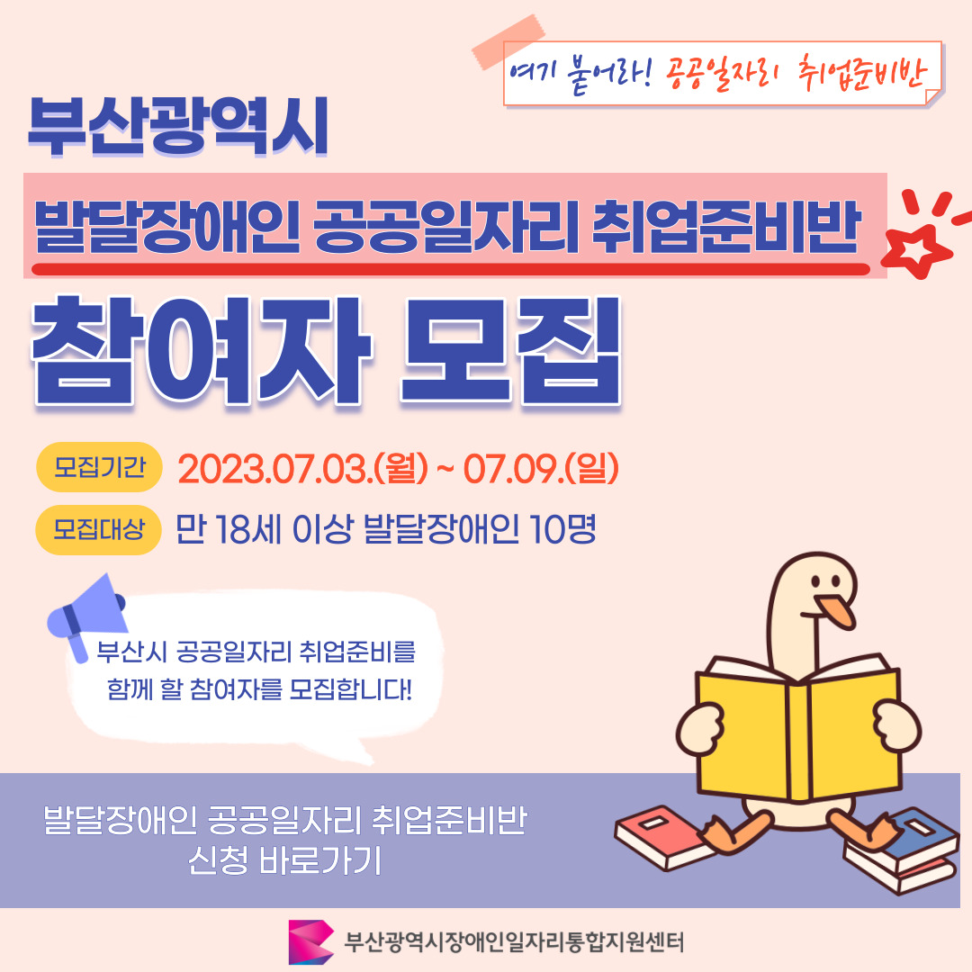 발달장애인 취업준비반 카드뉴스 1기 이미지 01 / 여기 붙어라! 공공일자리 취업준비반 / 부산광역시 발달장애인 공공일자리 취업준비반 참여자 모집 / 모집기간 2023.07.03.(월) ~ 07.09.(일) 모집대상 만 18세 이상 발달장애인 10명 / 부산시 공공일자리 취업준비를 함께 할 참여자를 모집합니다! / 발달장애인 공공일자리 취업준비반 신청 바로가기 / 부산광역시장애인일자리통합지원센터