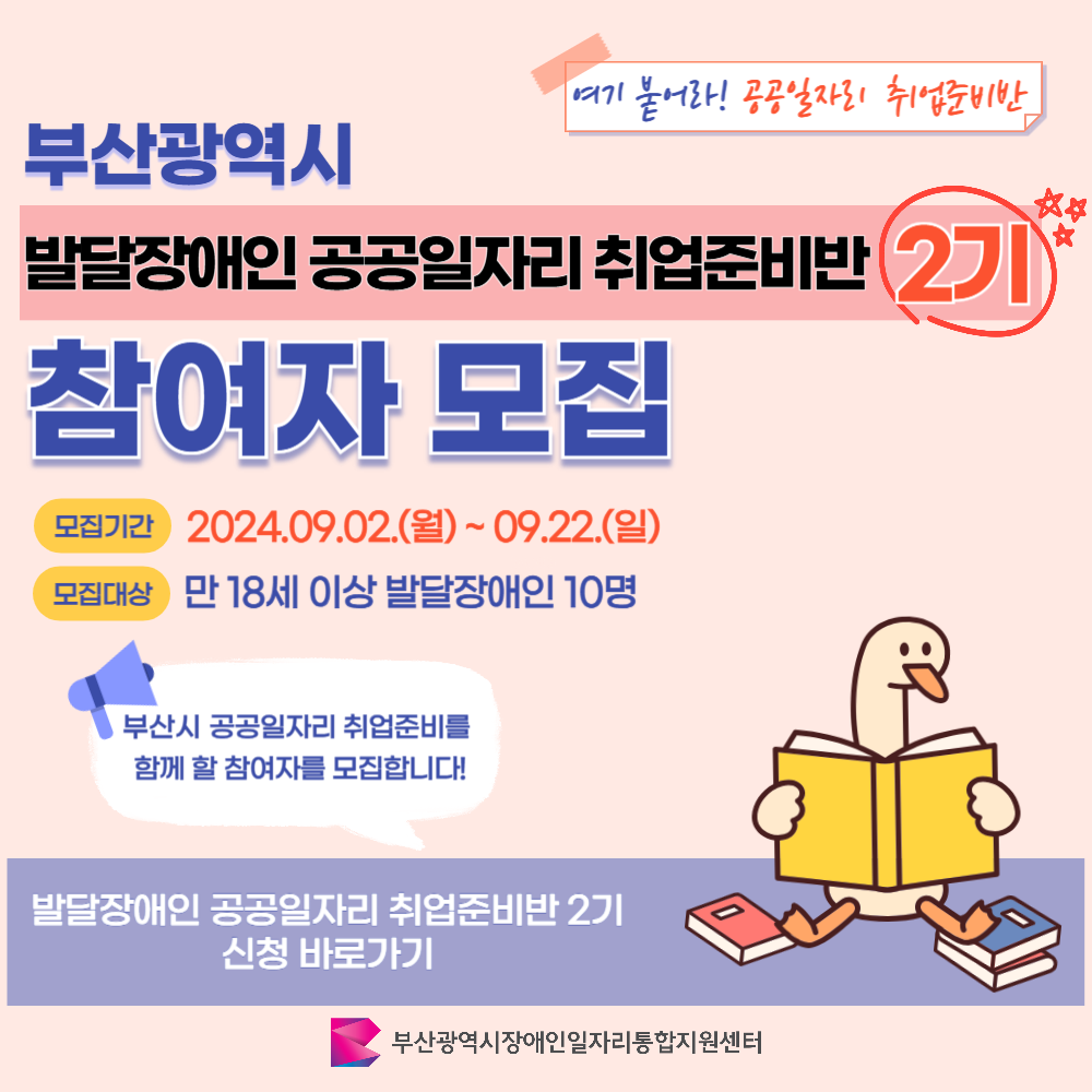 발달장애인 취업준비반 카드뉴스 2기 이미지 01 / 여기 붙어라! 공공일자리 취업준비반 / 부산광역시 발달장애인 공공일자리 취업준비반 2기 참여자 모집 / 모집기간 2024.09.02.(월)~09.22.(일) 모집대상 만 18세 이상 발달장애인 10명 / 부산시 공공일자리 취업준비를 함께 할 참여자를 모집합니다! / 발달장애인 공공일자리 취업준비반 2기 신청 바로가기 / 부산광역시장애인일자리통합지원센터