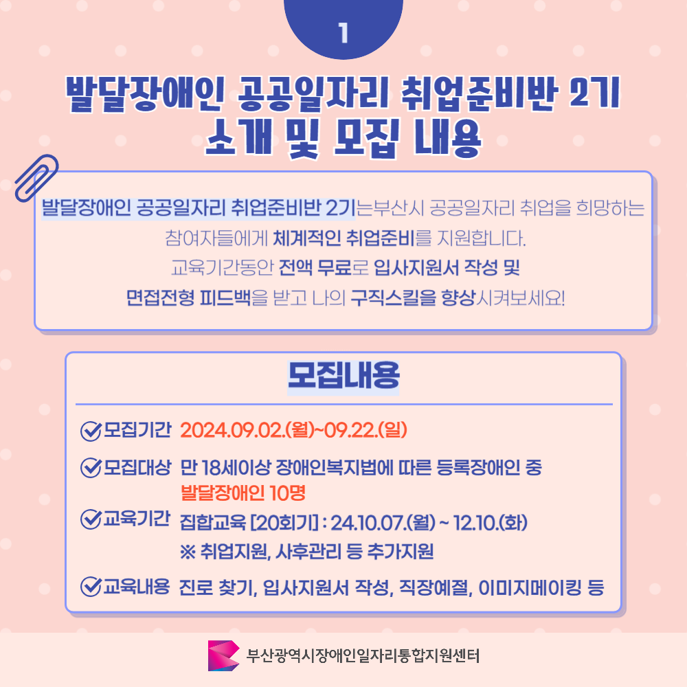 발달장애인 취업준비반 카드뉴스 2기 이미지 02 / 1 발달장애인 공공일자리 취업준비반 2기 소개 및 모집 내용 / 발달장애인 공공일자리 취업준비반 2기는 부산시 공공일자리 취업을 희망하는 참여자들에게 체계적인 취업준비를 지원합니다. 교육기간동안 전액 무료로 입사지원서 작성 및 면접전형 피드백을 받고 나의 구직스킬을 향상시켜보세요! / 모집내용 / 모집기간 2024.09.02.(월)~09.22.(일) / 모집대상 만 18세이상 장애인복지법에 따른 등록장애인 중 발달장애인 10명 / 교육기간 집합교육 [20회기]:24.10.07.(월)~12.10.(화) / ※취업지원, 사후관리 등 추가지원 / 교육내용 진로 찾기, 입사지원서 작성, 직장예절, 이미지메이킹 등 / 부산광역시장애인일자리통합지원센터