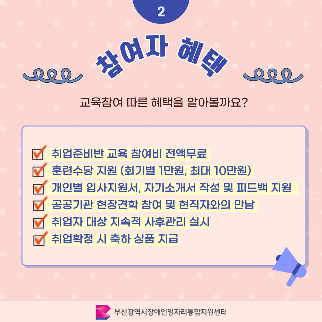 발달장애인 취업준비반 카드뉴스 1기 이미지 03 / 2 참여자 혜택 / 교육참여 따른 혜택을 알아볼까요? / 취업준비반 교육 참여비 전액무료 / 훈련수당 지원 (회기별 1만원, 최대 10만원) / 개인별 입사지원서, 자기소개서 작성 및 피드백 지원 / 공공기관 현장견학 참여 및 현직자와의 만남 / 취업자 대상 지속적 사후관리 실시 / 취업확정 시 축하 상품 지급 / 부산광역시장애인일자리통합지원센터
