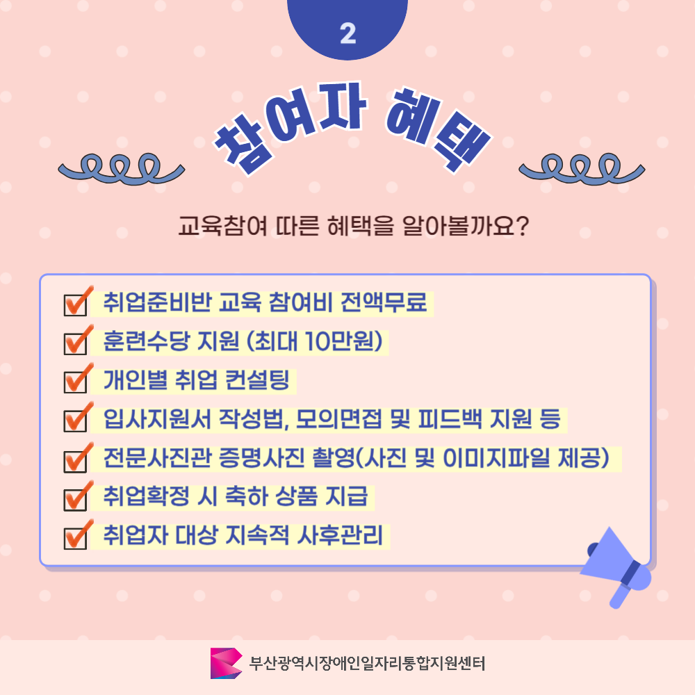 발달장애인 취업준비반 카드뉴스 2기 이미지 03 / 2 참여자 혜택 / 교육참여 따른 혜택을 알아볼까요? / 취업준비반 교육 참여비 전액무료 / 훈련수당 지원(최대 10만원) / 개인별 취업 컨설팅 / 입사지원서 작성법, 모의면접 및 피드백 지원 등 / 전문사진관 증명사진 촬영(사진 및 이미지파일 제공) / 취업확정시 축하 상품 지급 / 취업자 대상 지속적 사후관리 / 부산광역시장애인일자리통합지원센터
