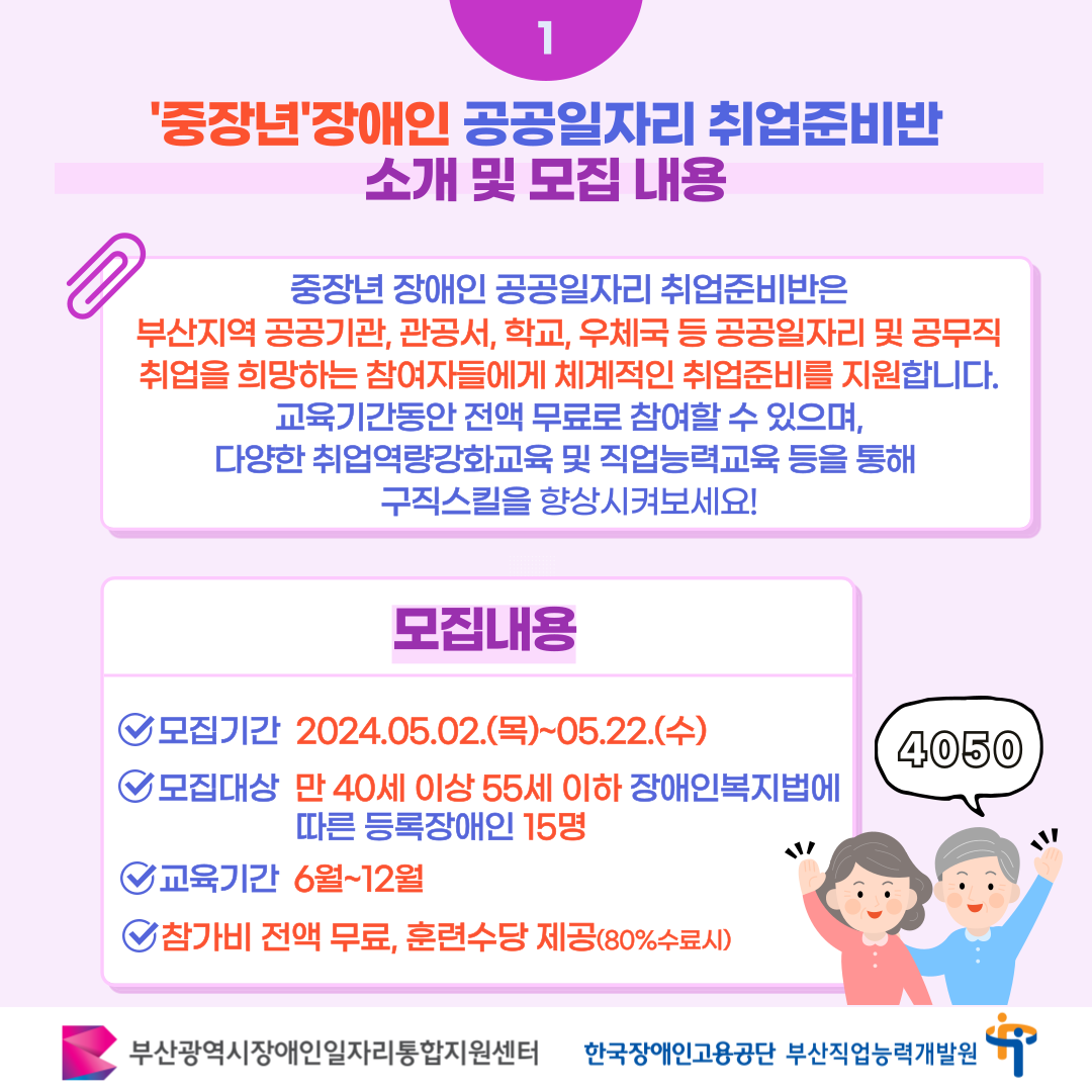 중장년 장애인 공공일자리 취업준비반 카드뉴스 이미지 02 / 1 '중장년'장애인 공공일자리 취업준비반 소개 및 모집 내용 / 중장년 장애인 공공일자리 취업준비반은 부산지역 공공기관, 관공서, 학교, 우체국 등 공공일자리 및 공무직 취업을 희망하는 참여자들에게 체계적인 취업준비를 지원합니다. 교육기간동안 전액 무료로 참여할 수 있으며, 다양한 취업역량강화교육 및 직업능력교육 등을 통해 구직스킬을 향상시켜보세요! / 모집내용 / 모집기간 2024.05.02.(목)~05.22.(수)13시 / 모집대상 만40세 이상 55세 이하 장애인복지법에 따른 등록장애인 15명 / 교육기간 6월~12월 / 참가비 전액무료, 훈련수당 제공(80%수료시) / 4050 / 부산광역시장애인일자리통합지원센터 한국장애인고용공단 부산직업능력개발원