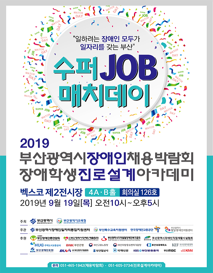 2019 부산장애인채용박람회 포스터 / '일하려는 장애인 모두가 일자리를 갖는 부산' / 수퍼 JOB 매치데이 / 2019 부산광역시장애인채용박람회 장애학생진로설계아카데미 / 벡스코 제2전시장 4A. B홀 회의실 126호, 2019년 9월 19일[목] 오전10시~오후5시 / 주최 부산광역시, 부산광역시교육청 / 주관 부산광역시장애인일자리통합지원센터, 부산특수교육지원센터, 한국장애인고용공단, 부산광역시 발달장애인지원센터 / 후원 부산장애인총연합회, 부산광역시장애인재활협회, 부산광역시지적발달장애인복지협회, 부산광역시장애인직업재활시설협회, HUG 주택도시보증공사, BNK부산은행, 부산고용노동청, 부산지방중소벤처기업청, 부산상공회의소, KEF 부산감염자총협회, 부산경제진흥원, 부산벤처기업협회, 부산일보사, 국제신문, KBS부산방송종국, 부산MBC, KNN / (문의) 051-465-1942(채용박람회). 051-605-3734(진로설계아카데미)