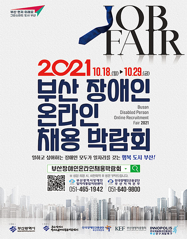 2021 부산장애인온라인채용박람회 포스터 / 부산 먼저 미래로 그린스마트 도시 부산 / JOB FAIR / 2021 10.18.(월) ~ 10.29.(금) / 부산 장애인 온라인 채용 박람회 / Busan Disabled Person Online Recruitment Fair 2021 / 일하고 싶어하는 장애인 모두가 일자리를 갖는 행복 도시 부산! / 부산장애인온라인채용박람회 / ※상담 희망시, 사전예약 후 방문 부탁드립니다. / 부산광역시장애인 일자리통합지원센터 051-465-1942 / 한국장애인고용공단 부산지역본부 051-640-9800 / 주최 부산광역시 / 주관 부산광역시 장애인일자리통합지원센터, 한국장애인고용공단 부산지역본부, KEF 부산경영자총협회, INNOPOLIS 연구개발특구진재단 부산연구개발특구