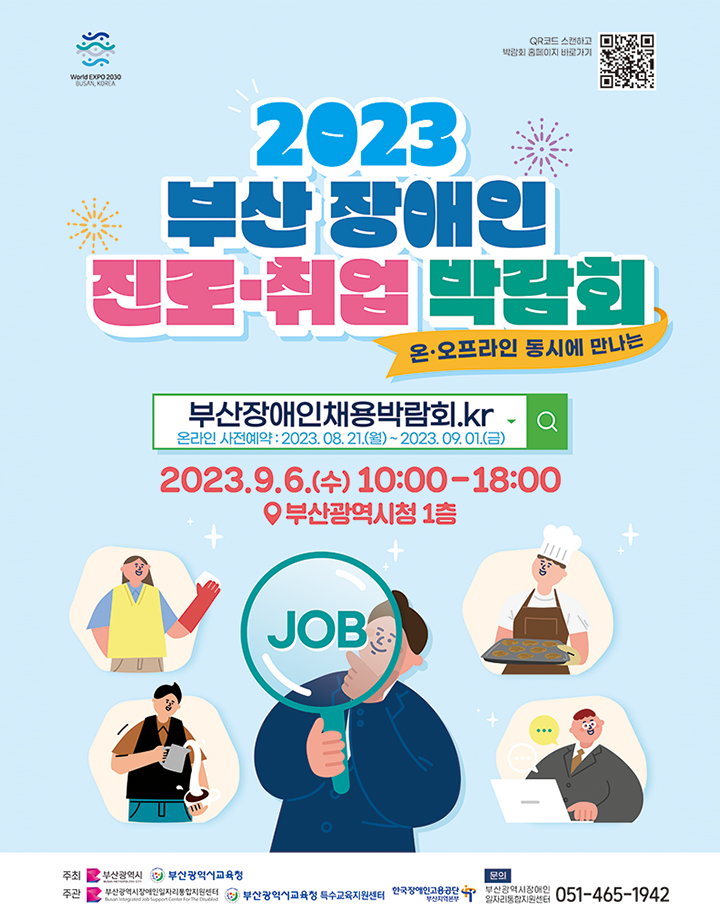 2023 부산시 장애인 진로· 취업박람회 포스터 / World EXPO 2030 BUSAN, KOREA / QR코드 스캔하고 박람회 홈페이지 바로가기 / 2023 부산 장애인 진로·취업 박람회 / 온·오프라인 동시에 만나는 / 부산장애인채용박람회.kr, 온라인 사전예약 : 2023. 08. 21.(월)~2023.09.01.(금) / 2023.9.6.(수수) 10:00-18:00, 부산광역시청 1층 / 주최 부산광역시, 부산광역시교육청 / 주관 부산광역시장애인일자리통합지원센터, 부산광역시교육청 특수교육지원센터, 한국장애인고용공단 부산지역본부 / 문의 부산광역시장애인 일자리통합지원센터 051-465-1942
