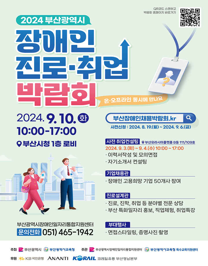 2024 부산시 장애인 진로· 취업박람회 포스터 / QR코드 스캔하고 박람회 홈페이지 바로가기 / 2024 부산광역시 장애인 진로·취업 박람회 /  온·오프라인 동시에 만나요 / 2024.9.10.화 10:00-17:00 부산시청 1층 로비 / 부산광역시장애인일자리통합지원센터 문의전화 051-465-1942 / 부산장애인채용박람회.kr 사전신청: 2024. 8. 19.(월) ~ 2024. 9. 6.(금) / 사전 취업컨설팅 부산유라시아플랫폼 B동 111/109호 / 2024.9. 3.(화)~9. 4.(수수) 10:00~17:00 ·이력서작성 및 모의면접 ·자기소개서 컨설팅 / 기업채용관 ㆍ장애인 고용희망 기업 50개사 참여 / 진로설계관 ㆍ진로, 진학, 취업 등 분야별 전문 상담 ㆍ부산특화일자리 홍보, 직업체험, 취업특강 / 부대행사 ㆍ면접스타일링, 증명사진 촬영 / 주최 부산광역시, 부산광역시교육청 / 주관 부산광역시장애인일자리통합지원센터, 부산광역시교육청 특수교육지원센터 / 후원 KB국민은행, ANANTI, KORAIL, 코레일유통 부산경남본부