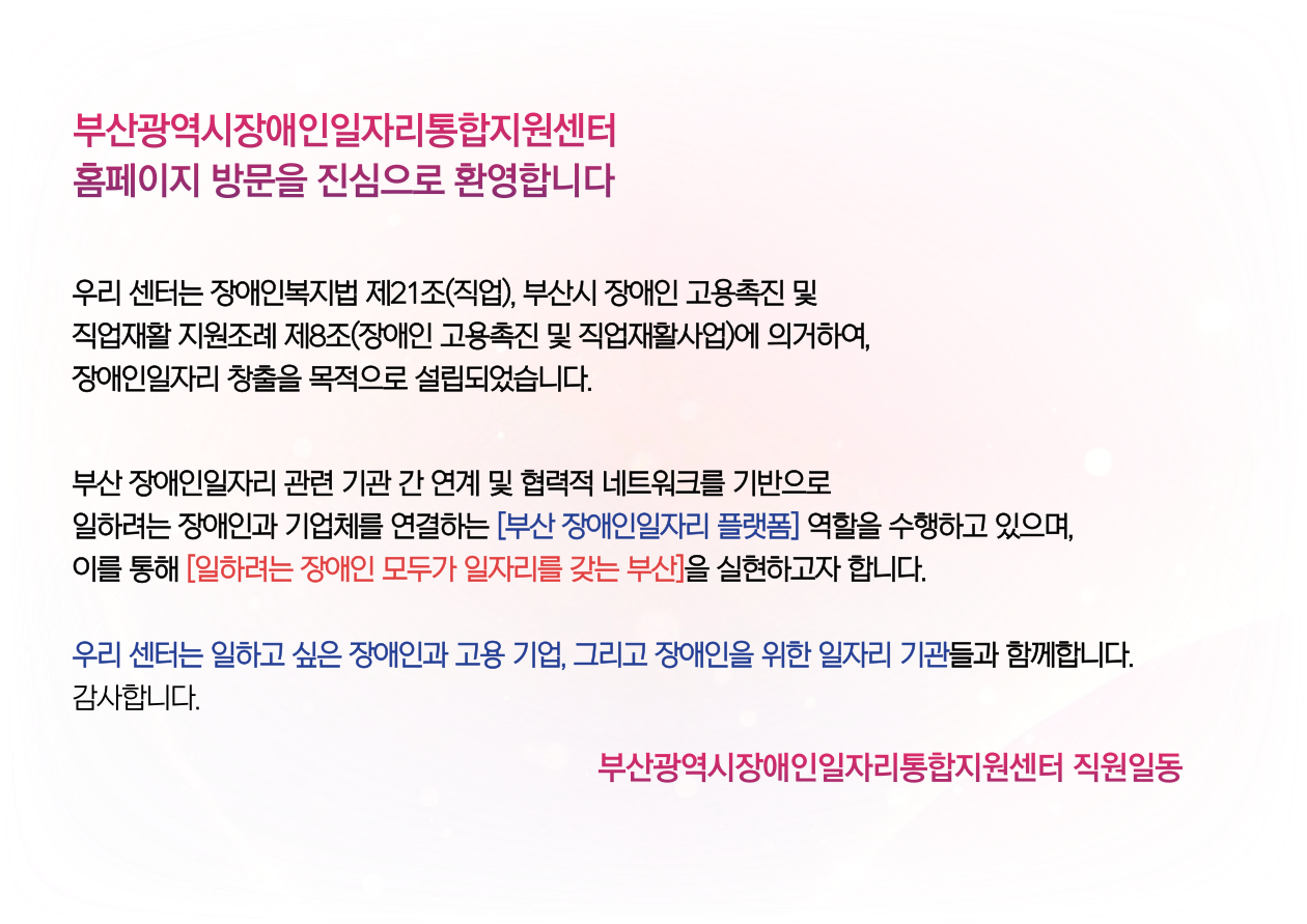 부산광역시장ㅇ애인일자리통합지원센터 홈페이지 방문을 진심으로 환영합니다 / 우리 센터는 장애인복지법 제21조(직업), 부산시 장애인 고용촉진 및 직업재활 지원조례 제8조(장애인 고용촉진 및 직업재활사업)에 의거하여, 장애인일자리 창출을 목적으로 설립되었습니다. / 부산 장애인일자리 관련 기관 간 연계 및 협력적 네트워크를 기반으로 일하려는 장애인과 기업체를 연결하는 [부산 장애인일자리 플랫폼] 역할을 수행하고 있으며, 이를 통해 [일하려는 장애인 모두가 일자리를 갖는 부산]을 실현하고자 합니다. / 우리 센터는 일하고 싶은 장애인과 고용 기업, 그리고 장애인을 위한 일자리 기관들과 함께합니다. / 감사합니다. / 부산광역시장애인일자리통합지원센터 직원일동